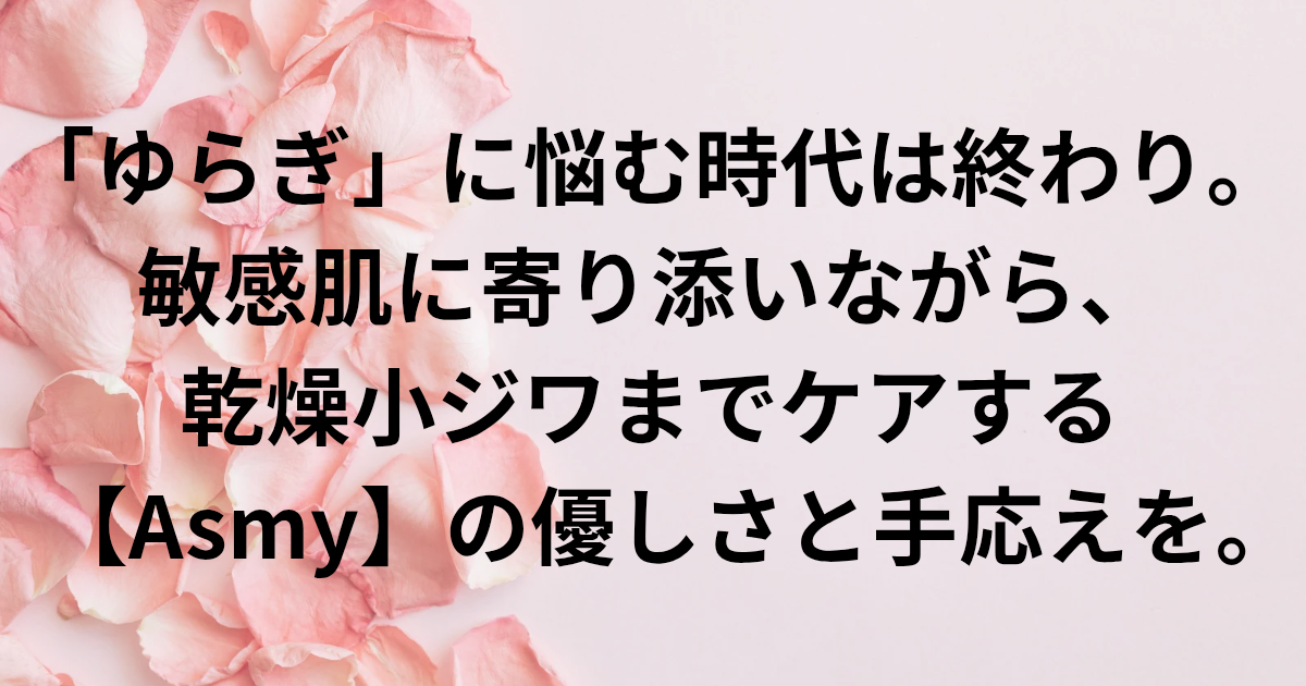 「ゆらぎ」に悩む時代は終わり。 ​敏感肌に寄り添いながら、 乾燥小ジワまでケアする 【Asmy】の優しさと手応えを。　と書かれたアイキャッチ画像