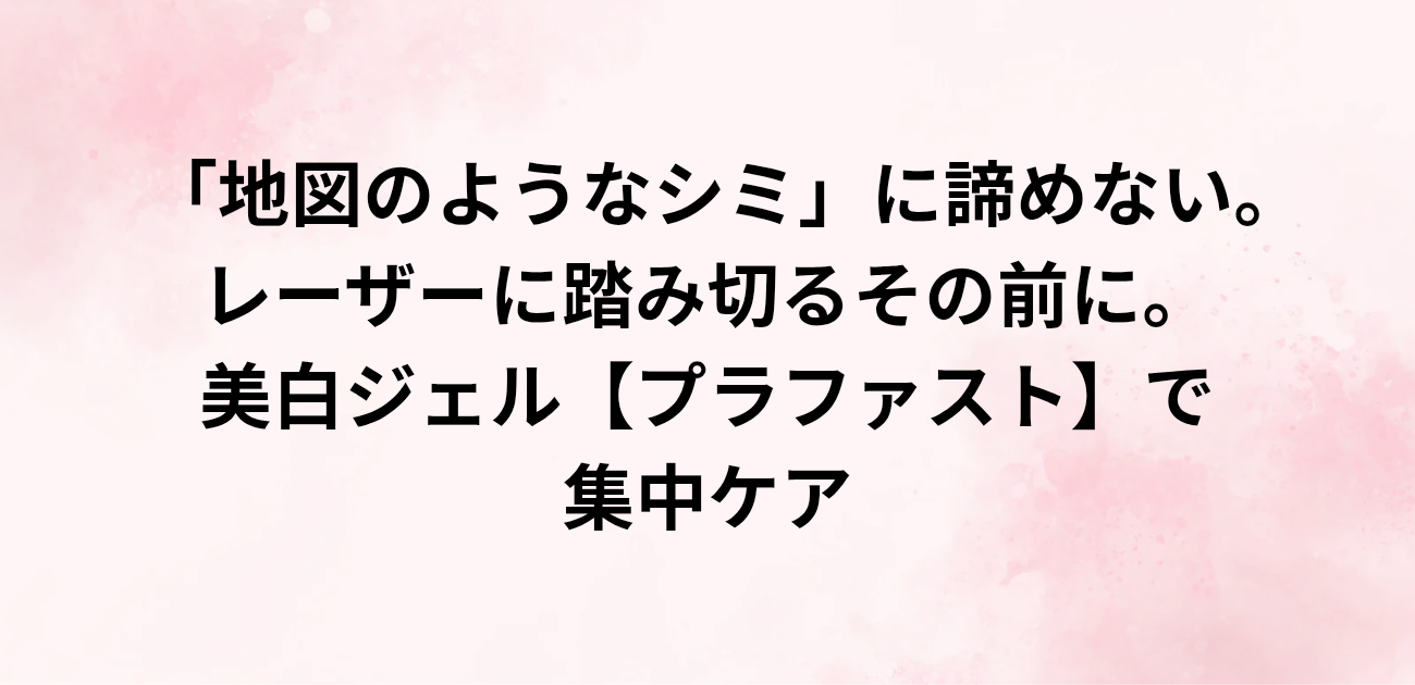 「地図のようなシミ」に諦めない。 レーザーに踏み切るその前に。 美白ジェル「プラファスト」で集中ケアと書かれたアイキャッチ画像