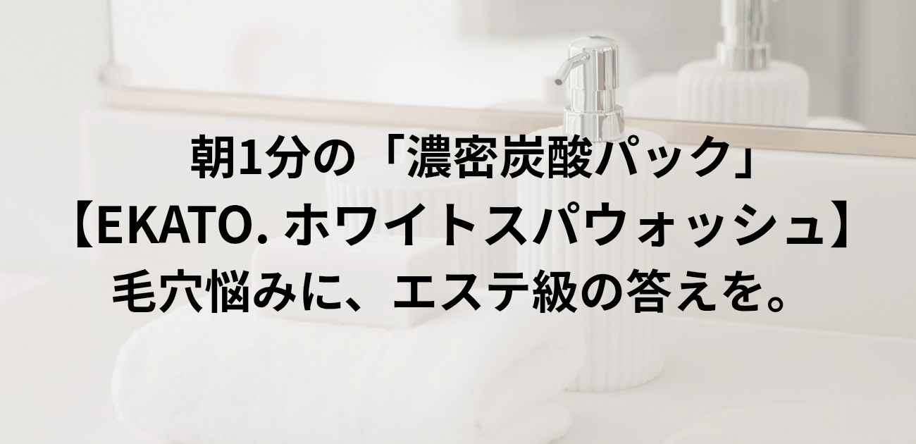 朝1分の「濃密炭酸パック」 EKATO. ホワイトスパウォッシュ 毛穴悩みに、エステ級の答えを。　と書かれたアイキャッチ画像