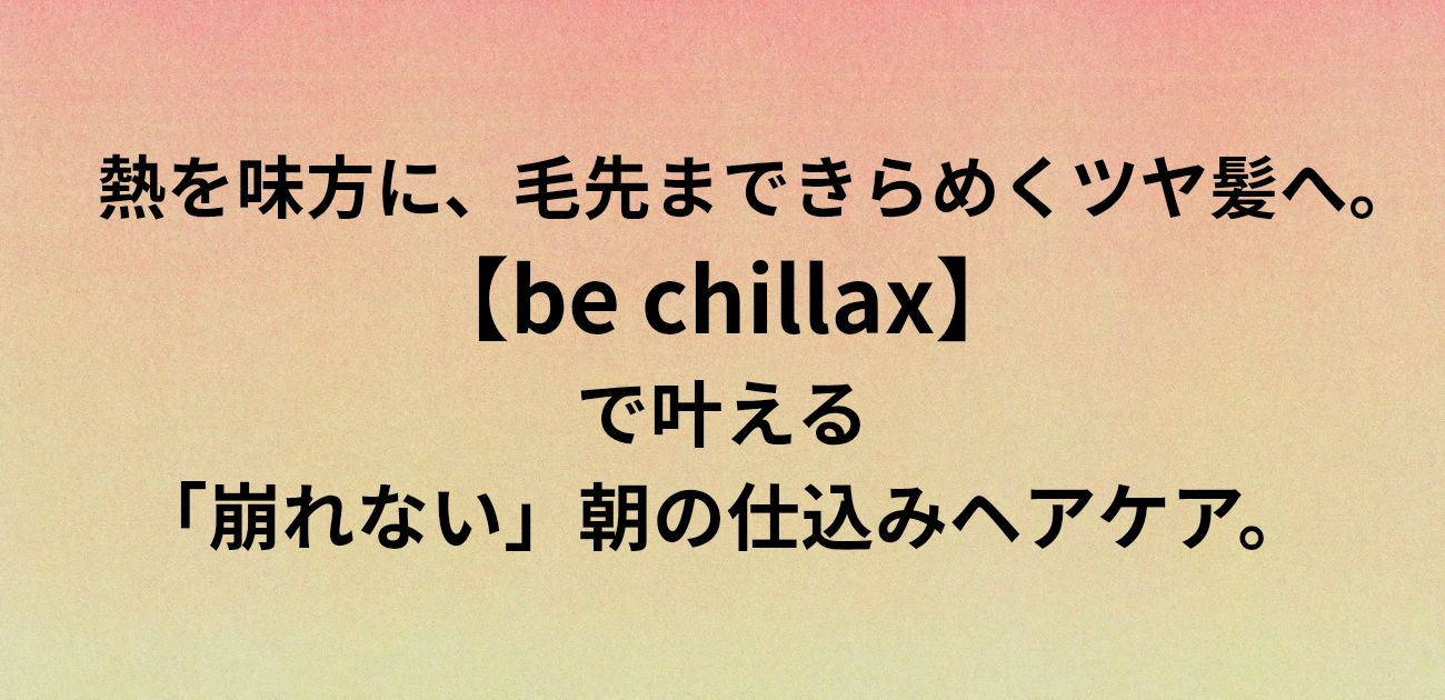 熱を味方に、毛先まできらめくツヤ髪へ。 be chillaxで叶える 「崩れない」朝の仕込みヘアケア。　と書かれたアイキャッチ画像
