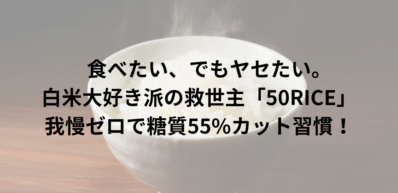 食べたい、でもヤセたい。 白米大好き派の救世主「50RICE」 我慢ゼロで糖質55%カット習慣！と書かれたアイキャッチ画像
