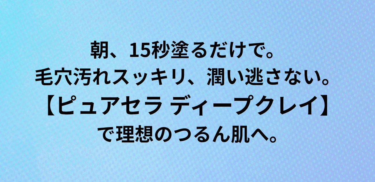 ​朝、15秒塗るだけで。 毛穴汚れスッキリ、潤い逃さない。 ピュアセラ ディープクレイで理想のつるん肌へ。と書かれたアイキャッチ画像