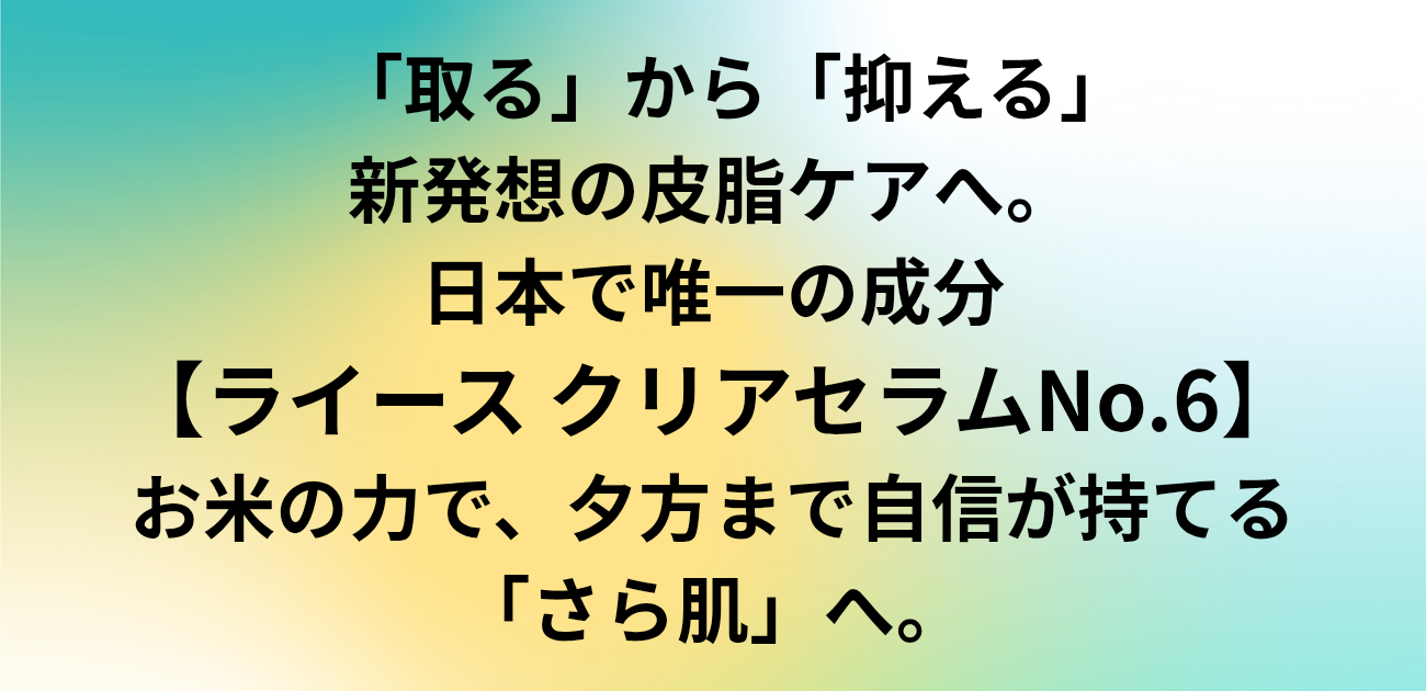 「取る」から「抑える」新発想の皮脂ケアへ。 日本で唯一の成分、ライース クリアセラムNo.6。 お米の力で、夕方まで自信が持てる「さら肌」へ。と書かれたアイキャッチ画像