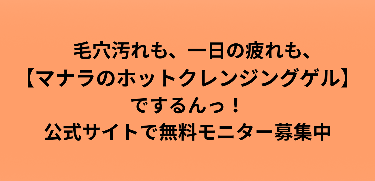 毛穴汚れも、一日の疲れも、 マナラのホットクレンジングゲルでするんっ！公式サイトで無料モニター募集中 と書かれたアイキャッチ画像