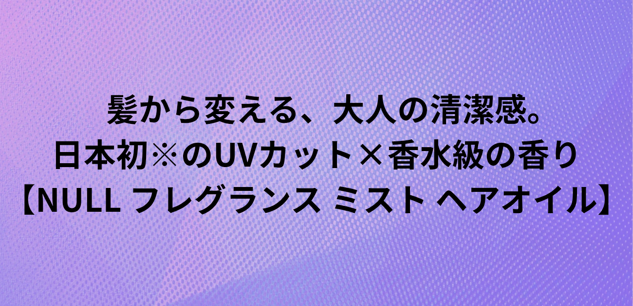 髪から変える、大人の清潔感。 日本初※のUVカット×香水級の香り NULL フレグランス ミスト ヘアオイル と書かれたアイキャッチ画像
